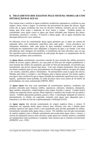 96

8. TRATAMENTO DOS ESGOTOS PELO SISTEMA MODULAR COM
SEPARAÇÃO DAS ÁGUAS
Este sistema trata e reutiliza as águas residuárias residenciais separando-as, conforme as suas
origens: claras, cinzas e negras. As primeiras são provenientes de águas das chuvas. Águas
cinzas são as águas resultantes dos usos do chuveiro, banheira, lavatório, pia de cozinha,
tanque para lavar roupa e máquinas de lavar louças e roupas. Também podem ser
consideradas como águas cinzas as águas que foram utilizadas para limpezas dos pátios,
ferramentas, utensílios e veículos. O terceiro e último grupo são as águas resultantes das
descargas hídricas dos vasos sanitários.
Os diferentes níveis de contaminação destas águas permitem que se adote um sistema de
separação delas, com tratamentos específicos para cada grupo. Assim procede-se aos
tratamentos modulares, onde cada grupo de água residuária residencial será tratado e
reutilizado por equipamentos mais adequados à categoria da água a ser tratada. Com estas
providências, duas vantagens são imediatas: os tratamentos são mais eficientes, uma vez que
são específicos para as descontaminações de cada grupo das águas e os equipamentos são de
menor porte, portanto, mais econômicos.
As águas claras, normalmente, necessitam somente de uma remoção dos sólidos grosseiros
(folhas de árvores, papeis, plásticos, etc.) que pode ser feito por um simples gradeamento; e
uma remoção dos sólidos em suspensão, que pode ser feito por decantação, em períodos que,
normalmente, não devem superar duas horas. Com estes simples tratamentos, têm-se águas
em ótimas condições para os usos, principalmente em descargas hídricas, lavagens de roupas
e de veículos, utensílios, pátios e ferramentas. Os permacultores usam as águas das chuvas,
filtradas, para beber e cozinhar e, sem filtragem, para a higiene pessoal. Em muitas regiões,
esta água é mais confiável do que as águas extraídas dos mananciais superficiais (rios, lagos e
lagoas), geralmente muito poluídas, ou então de poços rasos (com menos de 20 metros de
profundidade), em zonas contaminadas (ORTIZ, 2002).
As águas cinzas têm uma certa quantidade de contaminantes químicos, resultantes dos
produtos utilizados para limpezas (sabões, saponáceos, sabonetes, shampoos, detergentes,
água sanitária, amaciantes, condicionadores para roupas, biocidas e outros). Contêm muitos
sólidos em suspensão (terras, poeiras, fibras orgânicas e sintéticas dos tecidos, fios de cabelo e
outros). Também apresentam gorduras, graxas e óleos. A decantação adequada irá remover,
principalmente, os sólidos em suspensão, tornando estas águas mais adequadas para o
tratamento a ser feito no leito de evapotranspiração e infiltração (LETI).
As águas negras têm elevada contaminação de origem orgânica (fezes e urinas). O
tratamento em separado destas águas torna-se mais eficiente, pois não é afetado pelos
produtos químicos das águas cinzas e nem prejudicado pela elevada quantidade de sólidos,
normalmente carreados pelas águas claras e cinzas. Por trabalhar com elevada concentração
de matéria orgânica (sem a diluição normalmente provocada pelas águas claras e cinzas), o
sistema de tratamento torna-se mais eficiente e pode operar em volumes menores, resultando
em equipamentos mais econômicos e ocupando áreas menores que os sistemas convencionais
(FORESTI et al., 1999).

__________________________________________________________________________________________
Luiz Augusto dos Santos Ercole – Dissertação de Mestrado – Porto Alegre: PPGEC/UFRGS, 2003

 