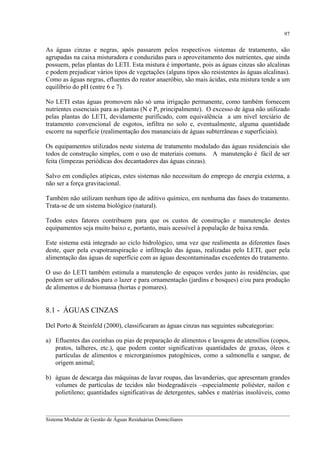 97

As águas cinzas e negras, após passarem pelos respectivos sistemas de tratamento, são
agrupadas na caixa misturadora e conduzidas para o aproveitamento dos nutrientes, que ainda
possuem, pelas plantas do LETI. Esta mistura é importante, pois as águas cinzas são alcalinas
e podem prejudicar vários tipos de vegetações (alguns tipos são resistentes às águas alcalinas).
Como as águas negras, efluentes do reator anaeróbio, são mais ácidas, esta mistura tende a um
equilíbrio do pH (entre 6 e 7).
No LETI estas águas promovem não só uma irrigação permanente, como também fornecem
nutrientes essenciais para as plantas (N e P, principalmente). O excesso de água não utilizado
pelas plantas do LETI, devidamente purificado, com equivalência a um nível terciário de
tratamento convencional de esgotos, infiltra no solo e, eventualmente, alguma quantidade
escorre na superfície (realimentação dos mananciais de águas subterrâneas e superficiais).
Os equipamentos utilizados neste sistema de tratamento modulado das águas residenciais são
todos de construção simples, com o uso de materiais comuns. A manutenção é fácil de ser
feita (limpezas periódicas dos decantadores das águas cinzas).
Salvo em condições atípicas, estes sistemas não necessitam do emprego de energia externa, a
não ser a força gravitacional.
Também não utilizam nenhum tipo de aditivo químico, em nenhuma das fases do tratamento.
Trata-se de um sistema biológico (natural).
Todos estes fatores contribuem para que os custos de construção e manutenção destes
equipamentos seja muito baixo e, portanto, mais acessível à população de baixa renda.
Este sistema está integrado ao ciclo hidrológico, uma vez que realimenta as diferentes fases
deste, quer pela evapotranspiração e infiltração das águas, realizadas pelo LETI, quer pela
alimentação das águas de superfície com as águas descontaminadas excedentes do tratamento.
O uso do LETI também estimula a manutenção de espaços verdes junto às residências, que
podem ser utilizados para o lazer e para ornamentação (jardins e bosques) e/ou para produção
de alimentos e de biomassa (hortas e pomares).

8.1 - ÁGUAS CINZAS
Del Porto & Steinfeld (2000), classificaram as águas cinzas nas seguintes subcategorias:
a) Efluentes das cozinhas ou pias de preparação de alimentos e lavagens de utensílios (copos,
pratos, talheres, etc.), que podem conter significativas quantidades de graxas, óleos e
partículas de alimentos e microrganismos patogênicos, como a salmonella e sangue, de
origem animal;
b) águas de descarga das máquinas de lavar roupas, das lavanderias, que apresentam grandes
volumes de partículas de tecidos não biodegradáveis –especialmente poliéster, nailon e
polietileno; quantidades significativas de detergentes, sabões e matérias insolúveis, como
__________________________________________________________________________________________
Sistema Modular de Gestão de Águas Residuárias Domiciliares

 