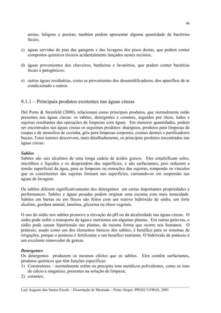 98

areias, fuligens e poeiras; também podem apresentar alguma quantidade de bactérias
fecais;
c) águas servidas de pias das garagens e das lavagens dos pisos destas, que podem conter
compostos químicos tóxicos acidentalmente lançados nestes recintos;
d) águas provenientes dos chuveiros, banheiras e lavatórios, que podem conter bactérias
fecais e patogênicos;
e) outras águas residuárias, como as provenientes dos desumidificadores, dos aparelhos de ar
condicionado e outros.

8.1.1 – Principais produtos existentes nas águas cinzas
Del Porto & Steinfeld (2000), relacionam como principais produtos, que normalmente estão
presentes nas águas cinzas: os sabões, detergentes e corantes, seguidos por óleos, lodos e
sujeiras resultantes das operações de limpezas com águas. Em menores quantidades, podem
ser encontrados nas águas cinzas os seguintes produtos: shampoos, produtos para limpezas de
roupas e de utensílios de cozinha, géis para limpezas corporais, cremes dentais e purificadores
bucais. Estes autores descrevem, mais detalhadamente, os principais produtos encontrados nas
águas cinzas:
Sabões
Sabões são sais alcalinos de uma longa cadeia de ácidos graxos. Eles emulsificam solos,
micróbios e líquidos e os desprendem das superfícies, e são surfactantes, pois reduzem a
tensão superficial da água, para as limpezas ou remoções das sujeiras, rompendo os vínculos
que os constituintes das sujeiras formam nas superfícies, carreando-os em suspensão nas
águas de lavagens.
Os sabões diferem significativamente dos detergentes em certas importantes propriedades e
performances. Sabões e águas pesadas podem originar uma escuma com mais tenacidade.
Sabões em barras ou em flocos são feitos com um reativo hidróxido de sódio, um forte
alcalino, gordura animal, lanolina, glicerina ou óleos vegetais.
O uso do sódio nos sabões promove a elevação do pH ou da alcalinidade nas águas cinzas. O
sódio pode inibir o transporte de água e nutrientes em algumas plantas. Em outras palavras, o
sódio pode causar hipertensão nas plantas, da mesma forma que ocorre nos humanos. O
potássio, usado como um dos elementos básicos dos sabões, é benéfico para os sistemas de
irrigações, porque o potássio é fertilizante e um benéfico nutriente. O hidróxido de potássio é
um excelente removedor de graxas.
Detergentes
Os detergentes produzem os mesmos efeitos que os sabões. Eles contêm surfactantes,
produtos químicos que têm funções específicas:
1) Construtores – normalmente retêm ou precipita íons metálicos polivalentes, como os íons
de cálcio e magnésio, presentes na solução de limpeza;
2) corantes;
__________________________________________________________________________________________
Luiz Augusto dos Santos Ercole – Dissertação de Mestrado – Porto Alegre: PPGEC/UFRGS, 2003

 