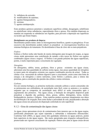 99

3)
4)
5)
6)
7)

inibidores de corrosão;
modificadores de espumas;
agentes branqueadores;
enzimas;
agentes antideposição.

Estes produtos químicos penetram e umedecem superfícies sólidas, desagregam, solubilizam
ou emulsificam várias substâncias, especialmente óleos e graxas. Eles também dispersam ou
mantêm em suspensão as substâncias nos líquidos, para prevenir a deposição nas superfícies
ou tecidos que foram limpos.
Desinfetantes nos produtos de limpeza
Desinfetantes podem matar, tanto os microrganismos benéficos, quanto os patogênicos. O uso
excessivo dos desinfetantes podem reduzir ou prejudicar os microrganismos benéficos nos
sistemas biológicos de tratamento. Os desinfetantes à base de cloro são os mais prejudiciais.
Fósforo
Embora o fósforo tenha sido banido de muitos detergentes para lavagem de roupas, as águas
cinzas ainda apresentam uma contribuição de metade a dois terços do fósforo nos esgotos
combinados (águas cinzas e negras). O fósforo é um grande poluente das águas superficiais,
porém, é muito importante para o crescimento da vegetação.
Nitrogênio
Os detergentes, sabões, terras, gorduras, óleos e graxas existentes nas águas cinzas,
adicionam uma boa quantidade de carbono nestas águas, mas pouca quantidade de nitrogênio
(a maior parte do nitrogênio existente nos esgotos combinados provêm da urina). Todas as
células vivas necessitam de carbono digestivo para o crescimento, assim como uma fonte de
energia e de nitrogênio e outros nutrientes, como fósforo e potássio, para a síntese das
proteínas, para a construção das paredes das células e outras estruturas.
Carbono
Em um sistema biológico, as primeiras moléculas contendo carbono a serem consumidas são
as pertencentes aos carboidratos, de assimilação mais fácil, como os açúcares e os amidos;
enquanto que os compostos de assimilação mais difícil só serão consumidos após o
esgotamento dos primeiros. Nas águas cinzas, a limitação do nitrogênio disponível pode
prejudicar a digestão das gorduras, óleos, graxas, sabões, detergentes, terras, tecidos
biodegradáveis, poeiras e fuligens. Estas matérias podem ocasionar entupimentos nos dutos
de distribuição e de irrigação, bem como fechar a porosidade do solo, prejudicando a absorção
das águas cinzas nos processos de disposição controlada no solo superficial.

8.1.2 – Grau de contaminação das águas cinzas
As águas cinzas apresentam níveis de contaminantes bem menores que os das águas negras,
justificando plenamente que sejam separadas e submetidas a tratamentos diferenciados.
Conforme Gelt (2002), as águas cinzas têm qualidades inferiores às águas potáveis, porém
bem superiores às das águas negras. São muito apropriadas para irrigações subsuperficiais,
promovendo um vigoroso crescimento da vegetação. Outros usos para as águas cinzas devem
__________________________________________________________________________________________
Sistema Modular de Gestão de Águas Residuárias Domiciliares

 