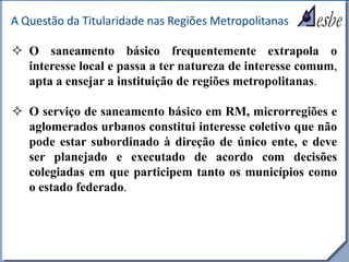 RRe
A Questão da Titularidade nas Regiões Metropolitanas
 O saneamento básico frequentemente extrapola o
interesse local e passa a ter natureza de interesse comum,
apta a ensejar a instituição de regiões metropolitanas.
 O serviço de saneamento básico em RM, microrregiões e
aglomerados urbanos constitui interesse coletivo que não
pode estar subordinado à direção de único ente, e deve
ser planejado e executado de acordo com decisões
colegiadas em que participem tanto os municípios como
o estado federado.
 