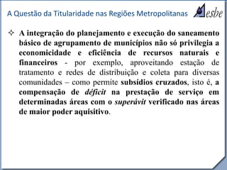 RRe
A Questão da Titularidade nas Regiões Metropolitanas
 A integração do planejamento e execução do saneamento
básico de agrupamento de municípios não só privilegia a
economicidade e eficiência de recursos naturais e
financeiros - por exemplo, aproveitando estação de
tratamento e redes de distribuição e coleta para diversas
comunidades – como permite subsídios cruzados, isto é, a
compensação de déficit na prestação de serviço em
determinadas áreas com o superávit verificado nas áreas
de maior poder aquisitivo.
 