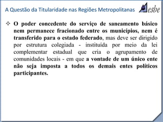 RRe
A Questão da Titularidade nas Regiões Metropolitanas
 O poder concedente do serviço de saneamento básico
nem permanece fracionado entre os municípios, nem é
transferido para o estado federado, mas deve ser dirigido
por estrutura colegiada - instituída por meio da lei
complementar estadual que cria o agrupamento de
comunidades locais - em que a vontade de um único ente
não seja imposta a todos os demais entes políticos
participantes.
 