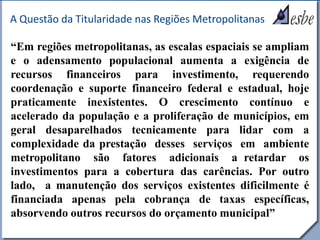 RRe
A Questão da Titularidade nas Regiões Metropolitanas
“Em regiões metropolitanas, as escalas espaciais se ampliam
e o adensamento populacional aumenta a exigência de
recursos financeiros para investimento, requerendo
coordenação e suporte financeiro federal e estadual, hoje
praticamente inexistentes. O crescimento contínuo e
acelerado da população e a proliferação de municípios, em
geral desaparelhados tecnicamente para lidar com a
complexidade da prestação desses serviços em ambiente
metropolitano são fatores adicionais a retardar os
investimentos para a cobertura das carências. Por outro
lado, a manutenção dos serviços existentes dificilmente é
financiada apenas pela cobrança de taxas específicas,
absorvendo outros recursos do orçamento municipal”
 