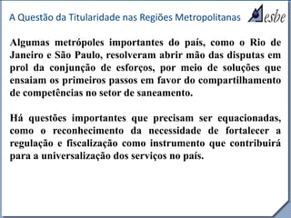 RRe
A Questão da Titularidade nas Regiões Metropolitanas
Algumas metrópoles importantes do país, como o Rio de
Janeiro e São Paulo, resolveram abrir mão das disputas em
prol da conjunção de esforços, por meio de soluções que
ensaiam os primeiros passos em favor do compartilhamento
de competências no setor de saneamento.
Há questões importantes que precisam ser equacionadas,
como o reconhecimento da necessidade de fortalecer a
regulação e fiscalização como instrumento que contribuirá
para a universalização dos serviços no país.
 