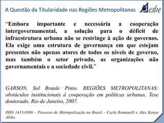 RRe
A Questão da Titularidade nas Regiões Metropolitanas
“Embora importante e necessária a cooperação
intergovernamental, a solução para o déficit de
infraestrutura urbana não se restringe à ação de governos.
Ela exige uma estrutura de governança em que estejam
presentes não apenas atores de todos os níveis de governo,
mas também o setor privado, as organizações não
governamentais e a sociedade civil.”
GARSON, Sol Braule Pinto. REGIÕES METROPOLITANAS:
obstáculos institucionais à cooperação em políticas urbanas. Tese
doutorado. Rio de Janeiro, 2007.
ISSN 1413-0386 – Processo de Metropolização no Brasil – Carla Romanelli e Alex Kenya
Abiko
 