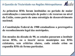 RRe
A Questão da Titularidade nas Regiões Metropolitanas
As primeiras RMs foram instituídas no período de maior
centralização e concentração de poder e de recursos no nível
da União, como parte de uma estratégia de desenvolvimento
nacional.
A Constituição Federal de 1988 estadualizou a prerrogativa
de reconhecimento legal das metrópoles.
Em meados da década de 90, os estados passaram a instituir
novas RMs, ou a inserir novos municípios nas RMs
existentes, sem critérios claros, cada estado criou ou
expandiu RMs de forma particular.
 