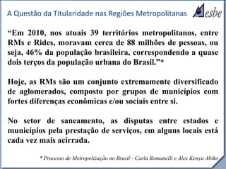 RRe
A Questão da Titularidade nas Regiões Metropolitanas
“Em 2010, nos atuais 39 territórios metropolitanos, entre
RMs e Rides, moravam cerca de 88 milhões de pessoas, ou
seja, 46% da população brasileira, correspondendo a quase
dois terços da população urbana do Brasil.”*
Hoje, as RMs são um conjunto extremamente diversificado
de aglomerados, composto por grupos de municípios com
fortes diferenças econômicas e/ou sociais entre si.
No setor de saneamento, as disputas entre estados e
municípios pela prestação de serviços, em alguns locais está
cada vez mais acirrada.
* Processo de Metropolização no Brasil - Carla Romanelli e Alex Kenya Abiko
 