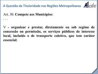 RRe
A Questão da Titularidade nas Regiões Metropolitanas
Art. 30. Compete aos Municípios:
. . .
V - organizar e prestar, diretamente ou sob regime de
concessão ou permissão, os serviços públicos de interesse
local, incluído o de transporte coletivo, que tem caráter
essencial;
 