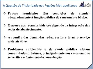 RRe
A Questão da Titularidade nas Regiões Metropolitanas
 Poucos municípios têm condições de atender
adequadamente à função pública de saneamento básico.
 O acesso aos recursos hídricos depende da integração das
redes de abastecimento.
 A reunião das demandas reduz custos e torna o serviço
mais atrativo.
 Problemas ambientais e de saúde pública afetam
comunidades próximas, principalmente nos casos em que
se verifica o fenômeno da conurbação.
 