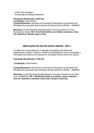 - 6.360 m de drenagem
- recuperação da estação elevatória

População Beneficiada: 5.045 hab.
Localização: Santo Amaro.
Compartilhamento: Demanda do Orçamento Participativo da Secretaria de
Planejamento executado pela Autarquia de Saneamento do Recife – SANEAR.

Recursos: Fundo Municipal de Saneamento, recursos próprios e Fundo
Municipal de Saúde, R$ 1.313.218,39 milhão (um milhão, trezentos e treze
mil, duzentos e dezoito reais e trinta




          AMPLIAÇÃO DO SES EM SANTO AMARO - RPA 1

O projeto tem como objetivos a realização de ligações domiciliares de
esgotamento sanitário, visando a melhoria da qualidade de vida da população e
diminuição da incidência de doenças de veiculação hídrica através de vetores.

População Beneficiada: 2.100 hab

Localização: Santo Amaro.

Compartilhamento: Demanda do Orçamento Participativo da Secretaria de
Planejamento executado pela Autarquia de Saneamento do Recife – SANEAR.

Recursos: Fundo Municipal de Saneamento e recursos oriundos do convênio
com a COMPESA, R$ 1.186.292,04 milhão (um milhão, cento e oitenta e
seis mil, duzentos e noventa e dois reais e quatro centavos).
 