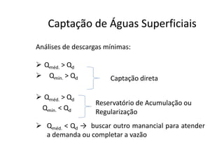 Análises de descargas mínimas:
 Qméd. > Qd
 Qmín. > Qd
Captação de Águas SuperficiaisCaptação de Águas Superficiais
Captação direta
 Qméd. > Qd
Qmín. < Qd
 Qméd. < Qd → buscar outro manancial para atender
a demanda ou completar a vazão
Reservatório de Acumulação ou
Regularização
 
