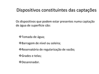 Os dispositivos que podem estar presentes numa captação
de água de superfície são:
Tomada de água;
DispositivosDispositivos constituintesconstituintes dasdas captaçõescaptações
Tomada de água;
Barragem de nível ou soleira;
Reservatório de regularização de vazão;
Grades e telas;
Desarenador.
 