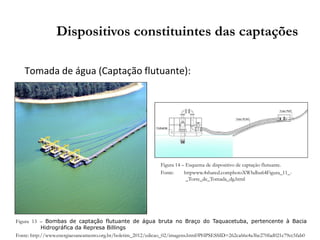 Tomada de água (Captação flutuante):
Dispositivos constituintes das captações
Figura 13 – Bombas de captação flutuante de água bruta no Braço do Taquacetuba, pertencente à Bacia
Hidrográfica da Represa Billings
Fonte: http://www.energiaesaneamento.org.br/boletim_2012/edicao_02/imagens.html?PHPSESSID=262ca66e4a3be270fad021c79cc5fab0
Figura 14 – Esquema de dispositivo de captação flutuante.
Fonte: httpwww.4shared.comphotoXWhdbu64Figura_11_-
_Torre_de_Tomada_dg.html
 