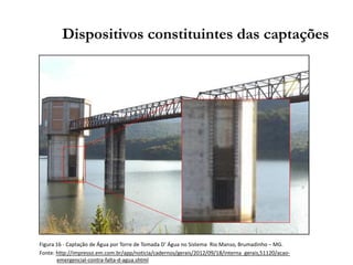 Dispositivos constituintes das captações
Figura 16 - Captação de Água por Torre de Tomada D’ Água no Sistema Rio Manso, Brumadinho – MG.
Fonte: http://impresso.em.com.br/app/noticia/cadernos/gerais/2012/09/18/interna_gerais,51120/acao-
emergencial-contra-falta-d-agua.shtml
 