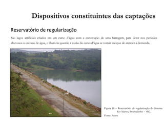 Reservatório de regularização
Dispositivos constituintes das captações
São lagos artificiais criados em um curso d’água com a construção de uma barragem, para deter nos períodos
chuvosos o excesso de água, e liberá-lo quando a vazão do curso d’água se tornar incapaz de atender à demanda.
Figura 18 – Reservatório de regularização do Sistema
Rio Manso, Brumadinho – MG.
Fonte: Autor.
 