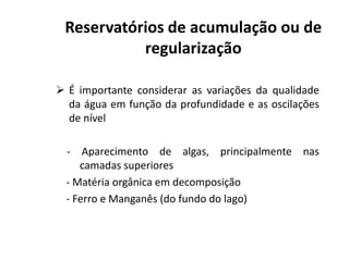  É importante considerar as variações da qualidade
da água em função da profundidade e as oscilações
de nível
Reservatórios de acumulação ou de
regularização
- Aparecimento de algas, principalmente nas
camadas superiores
- Matéria orgânica em decomposição
- Ferro e Manganês (do fundo do lago)
 