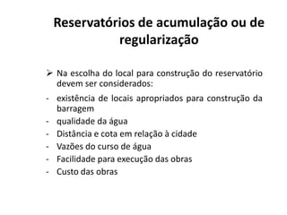  Na escolha do local para construção do reservatório
devem ser considerados:
- existência de locais apropriados para construção da
barragem
Reservatórios de acumulação ou de
regularização
barragem
- qualidade da água
- Distância e cota em relação à cidade
- Vazões do curso de água
- Facilidade para execução das obras
- Custo das obras
 