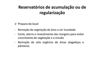  Preparo do local:
- Remoção da vegetação da área a ser inundada
- Corte, aterro e revestimento das margens para evitar
Reservatórios de acumulação ou de
regularização
- Corte, aterro e revestimento das margens para evitar
crescimento de vegetação e a erosão
- Remoção de solo orgânico de áreas alagadiças e
pântanos
 
