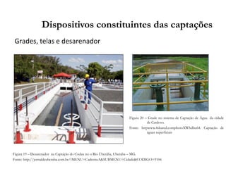 Grades, telas e desarenador
Dispositivos constituintes das captações
Figura 19 – Desarenador na Captação do Codau no o Rio Uberaba, Uberaba – MG.
Fonte: http://jornaldeuberaba.com.br/?MENU=CadernoA&SUBMENU=Cidade&CODIGO=9106
Figura 20 – Grade no sistema de Captação de Água da cidade
de Cardoso.
Fonte: httpwww.4shared.comphotoXWhdbu64. Captação de
águas superficiais
 