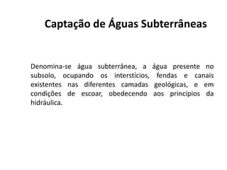 Captação de Águas Subterrâneas
Denomina-se água subterrânea, a água presente no
subsolo, ocupando os interstícios, fendas e canais
existentes nas diferentes camadas geológicas, e emexistentes nas diferentes camadas geológicas, e em
condições de escoar, obedecendo aos princípios da
hidráulica.
 