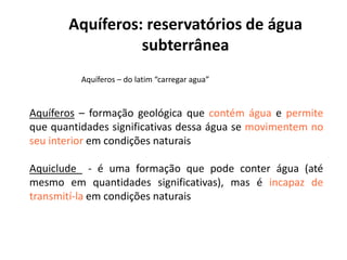 Aquíferos: reservatórios de água
subterrânea
Aquíferos – do latim “carregar agua”
Aquíferos – formação geológica que contém água e permite
que quantidades significativas dessa água se movimentem noque quantidades significativas dessa água se movimentem no
seu interior em condições naturais
Aquiclude - é uma formação que pode conter água (até
mesmo em quantidades significativas), mas é incapaz de
transmití-la em condições naturais
 