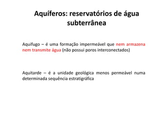 Aquíferos: reservatórios de água
subterrânea
Aquifugo – é uma formação impermeável que nem armazena
nem transmite água (não possui poros interconectados)
Aquitarde – é a unidade geológica menos permeável numa
determinada sequência estratigráfica
 