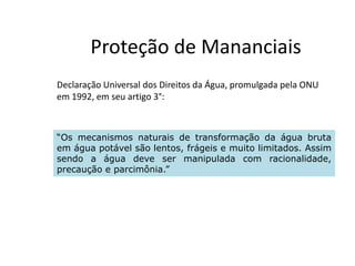 Proteção de Mananciais
Declaração Universal dos Direitos da Água, promulgada pela ONU
em 1992, em seu artigo 3°:
“Os mecanismos naturais de transformação da água bruta“Os mecanismos naturais de transformação da água bruta
em água potável são lentos, frágeis e muito limitados. Assim
sendo a água deve ser manipulada com racionalidade,
precaução e parcimônia.”
 