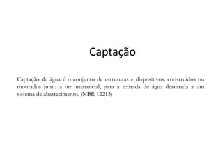 CaptaçãoCaptação
Captação de água é o conjunto de estruturas e dispositivos, construídos ou
montados junto a um manancial, para a retirada de água destinada a ummontados junto a um manancial, para a retirada de água destinada a um
sistema de abastecimento. (NBR 12213)
 