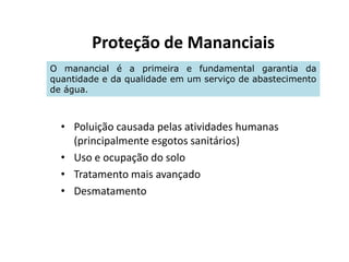 Proteção de Mananciais
• Poluição causada pelas atividades humanas
O manancial é a primeira e fundamental garantia da
quantidade e da qualidade em um serviço de abastecimento
de água.
• Poluição causada pelas atividades humanas
(principalmente esgotos sanitários)
• Uso e ocupação do solo
• Tratamento mais avançado
• Desmatamento
 