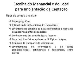 Tipos de estudo a realizar
 Mapa geográfico;
 Estimativa da vazão mínima dos mananciais;
 Levantamento sanitário da bacia hidrográfica a montante
EscolhaEscolha dodo ManancialManancial e do Locale do Local
parapara ImplantaçãoImplantação dada CaptaçãoCaptação
 Levantamento sanitário da bacia hidrográfica a montante
dos possíveis pontos de captação;
 Conhecimento dos usos da água a jusante;
 Características físicas, químicas e biológicas da água;
 Avaliação do transporte de sedimentos;
 Levantamento de informações e de dados
planialtimétricos, batimétricos e geotécnicos, entre
outros.
 