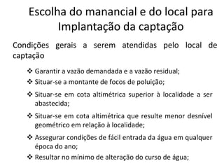 Condições gerais a serem atendidas pelo local de
captação
 Garantir a vazão demandada e a vazão residual;
 Situar-se a montante de focos de poluição;
EscolhaEscolha dodo manancialmanancial e do local parae do local para
ImplantaçãoImplantação dada captaçãocaptação
 Situar-se a montante de focos de poluição;
 Situar-se em cota altimétrica superior à localidade a ser
abastecida;
 Situar-se em cota altimétrica que resulte menor desnível
geométrico em relação à localidade;
 Assegurar condições de fácil entrada da água em qualquer
época do ano;
 Resultar no mínimo de alteração do curso de água;
 