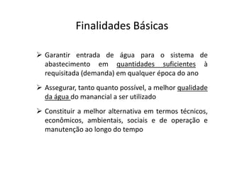  Garantir entrada de água para o sistema de
abastecimento em quantidades suficientes à
requisitada (demanda) em qualquer época do ano
 Assegurar, tanto quanto possível, a melhor qualidade
Finalidades BásicasFinalidades Básicas
 Assegurar, tanto quanto possível, a melhor qualidade
da água do manancial a ser utilizado
 Constituir a melhor alternativa em termos técnicos,
econômicos, ambientais, sociais e de operação e
manutenção ao longo do tempo
 