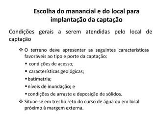 Condições gerais a serem atendidas pelo local de
captação
 O terreno deve apresentar as seguintes características
favoráveis ao tipo e porte da captação:
Escolha do manancial e do local para
implantação da captação
favoráveis ao tipo e porte da captação:
 condições de acesso;
 características geológicas;
batimetria;
níveis de inundação; e
condições de arraste e deposição de sólidos.
 Situar-se em trecho reto do curso de água ou em local
próximo à margem externa.
 
