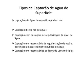 As captações de água de superfície podem ser:
 Captação direta (fio de água);
TiposTipos dede CaptaçãoCaptação dede ÁguaÁgua dede
SuperfícieSuperfície
 Captação direta (fio de água);
 Captação com barragem de regularização de nível de
água;
 Captação em reservatório de regularização de vazão,
destinado ao abastecimento público de água;
 Captação em reservatórios ou lagos de usos múltiplos.
 