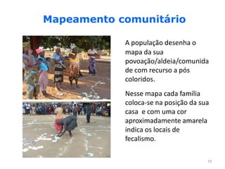 Mapeamento comunitário

            A população desenha o
            mapa da sua
            povoação/aldeia/comunida
            de com recurso a pós
            coloridos.
            Nesse mapa cada família
            coloca-se na posição da sua
            casa e com uma cor
            aproximadamente amarela
            indica os locais de
            fecalismo.

                                      10
 