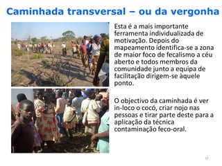 Caminhada transversal – ou da vergonha
                   Esta é a mais importante
                   ferramenta individualizada de
                   motivação. Depois do
                   mapeamento identifica-se a zona
                   de maior foco de fecalismo a céu
                   aberto e todos membros da
                   comunidade junto a equipa de
                   facilitação dirigem-se àquele
                   ponto.

                   O objectivo da caminhada é ver
                   in-loco o cocó, criar nojo nas
                   pessoas e tirar parte deste para a
                   aplicação da técnica
                   contaminação feco-oral.


                                                 11
 