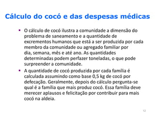Cálculo do cocó e das despesas médicas

    O cálculo de cocó ilustra a comunidade a dimensão do
     problema de saneamento e a quantidade de
     excrementos humanos que está a ser produzida por cada
     membro da comunidade ou agregado familiar por
     dia, semana, mês e até ano. As quantidades
     determinadas podem perfazer toneladas, o que pode
     surpreender a comunidade.
    A quantidade de cocó produzida por cada família é
     calculada assumindo como base 0,5 kg de cocó por
     defecação. Geralmente, depois do cálculo pergunta-se
     qual é a família que mais produz cocó. Essa família deve
     merecer aplausos e felicitação por contribuir para mais
     cocó na aldeia.

                                                            12
 