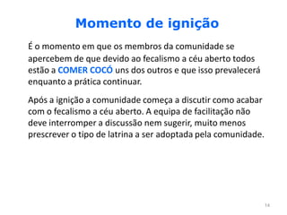 Momento de ignição
É o momento em que os membros da comunidade se
apercebem de que devido ao fecalismo a céu aberto todos
estão a COMER COCÓ uns dos outros e que isso prevalecerá
enquanto a prática continuar.
Após a ignição a comunidade começa a discutir como acabar
com o fecalismo a céu aberto. A equipa de facilitação não
deve interromper a discussão nem sugerir, muito menos
prescrever o tipo de latrina a ser adoptada pela comunidade.




                                                               14
 