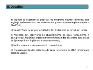 5. Desafios



  a) Replicar as experiências positivas do Programa noutros distritos; esta
  acção já estão em curso nos distritos em que está sendo implementado o
  PAARSS III;
  b) Transferência de responsabilidades das ONGs para as estruturas locais;
  c) Ascensão das coberturas de abastecimento de água, saneamento e
  boas práticas higiénicas traduzida em diminuição das distâncias para busca
  de água e práticas higiénicas e de saneamento;
  d) Subida na escada de saneamento comunitário;
  e) Enquadramento dos activistas de água no âmbito do OGE (orçamento
  geral do Estado).




                                                                         19
 