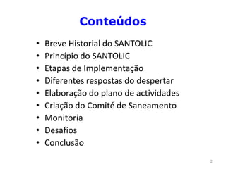 Conteúdos
•   Breve Historial do SANTOLIC
•   Princípio do SANTOLIC
•   Etapas de Implementação
•   Diferentes respostas do despertar
•   Elaboração do plano de actividades
•   Criação do Comité de Saneamento
•   Monitoria
•   Desafios
•   Conclusão
                                         2
 