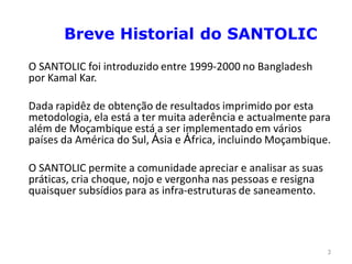 Breve Historial do SANTOLIC
O SANTOLIC foi introduzido entre 1999-2000 no Bangladesh
por Kamal Kar.

Dada rapidêz de obtenção de resultados imprimido por esta
metodologia, ela está a ter muita aderência e actualmente para
além de Moçambique está a ser implementado em vários
países da América do Sul, Ásia e África, incluindo Moçambique.

O SANTOLIC permite a comunidade apreciar e analisar as suas
práticas, cria choque, nojo e vergonha nas pessoas e resigna
quaisquer subsídios para as infra-estruturas de saneamento.




                                                               3
 
