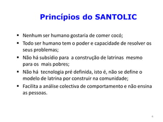 Princípios do SANTOLIC

 Nenhum ser humano gostaria de comer cocó;
 Todo ser humano tem o poder e capacidade de resolver os
  seus problemas;
 Não há subsídio para a construção de latrinas mesmo
  para os mais pobres;
 Não há tecnologia pré definida, isto é, não se define o
  modelo de latrina por construir na comunidade;
 Facilita a análise colectiva de comportamento e não ensina
  as pessoas.



                                                           4
 