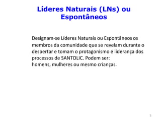 Líderes Naturais (LNs) ou
        Espontâneos


Designam-se Líderes Naturais ou Espontâneos os
membros da comunidade que se revelam durante o
despertar e tomam o protagonismo e liderança dos
processos de SANTOLIC. Podem ser:
homens, mulheres ou mesmo crianças.




                                                   5
 