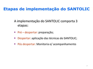Etapas de implementação do SANTOLIC


    A implementação do SANTOLIC comporta 3
       etapas:
     Pré – despertar: preparação;
     Despertar: aplicação das técnicas do SANTOLIC;
     Pós despertar: Monitoria e/ acompanhamento




                                                       7
 