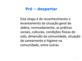 Pré – despertar

Esta etapa é de reconhecimento e
levantamento da situação geral da
aldeia, nomeadamente, as práticas
sociais, culturais, condições físicas do
solo, dimensão da comunidade, situação
de saneamento e higiene na
comunidade, entre outras.


                                     8
 