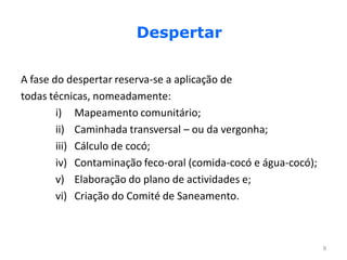 Despertar

A fase do despertar reserva-se a aplicação de
todas técnicas, nomeadamente:
        i) Mapeamento comunitário;
        ii) Caminhada transversal – ou da vergonha;
        iii) Cálculo de cocó;
        iv) Contaminação feco-oral (comida-cocó e água-cocó);
        v) Elaboração do plano de actividades e;
        vi) Criação do Comité de Saneamento.



                                                                9
 