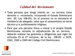 Calidad del  Reclamante   Toda persona que tenga interés en  un terreno tiene derecho a  reclamarlo, incluyendo el Estado Dominicano (Art. 20, Ley 108-05). En el proceso no es necesario el ministerio de abogado, salvo que el saneamiento se torne técnica y/o jurídicamente litigioso. Para que una persona física o moral o el propio Estado Dominicano reclame la adjudicación de un terreno,  deberán realizar las gestiones y diligencias que rigen los artículos 25 al 27 inclusive, de la ley  108-05  y 2229, 2262, 2265 a 2269 del Código Civil Dominicano.  