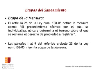Etapas del Saneamiento   Etapa de la Mensura:   El artículo 25 de la Ley num. 108-05 define la mensura como: “El procedimiento técnico por el cual se individualiza, ubica y determina el terreno sobre el que se reclama el derecho de propiedad a registrar”.  Los párrafos I al 9 del referido artículo 25 de la Ley num.108-05  rigen la etapa de la Mensura.  
