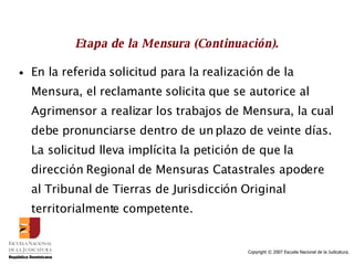 Etapa de la Mensura (Continuación). En la referida solicitud para la realización de la Mensura, el reclamante solicita que se autorice al Agrimensor a realizar los trabajos de Mensura, la cual debe pronunciarse dentro de un plazo de veinte días.  La solicitud lleva implícita la petición de que la dirección Regional de Mensuras Catastrales apodere al Tribunal de Tierras de Jurisdicción Original territorialmente competente. 